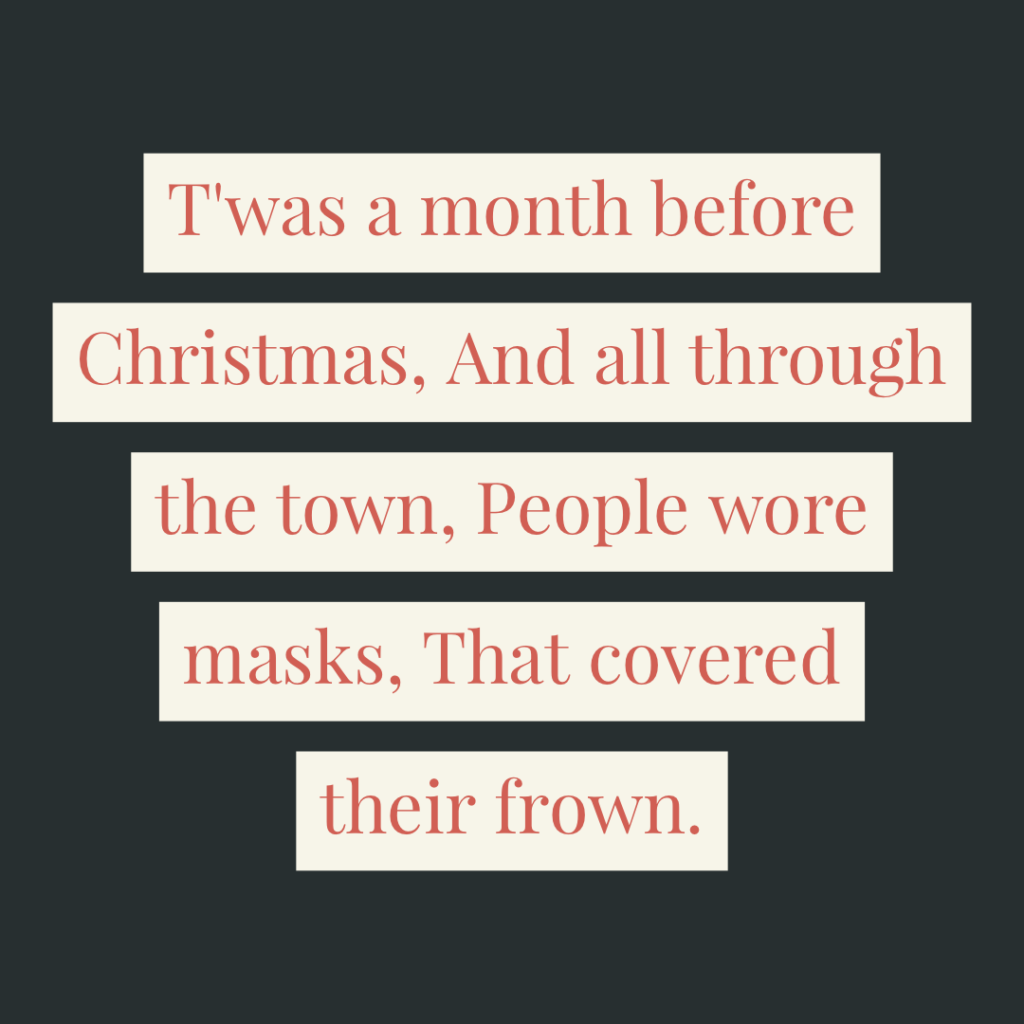 T'was a month before Christmas, And all through the town, People wore masks, That covered their frown.