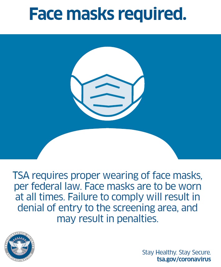 Face masks required. TSA requires proper wearing of face masks, per federal law. Face masks are to be worn at all times. Failure to comply will result in denial of entry to the screening area, and may result in penalities. TSA to implement Executive Order regarding face masks at airport security checkpoints and throughout the transportation network
