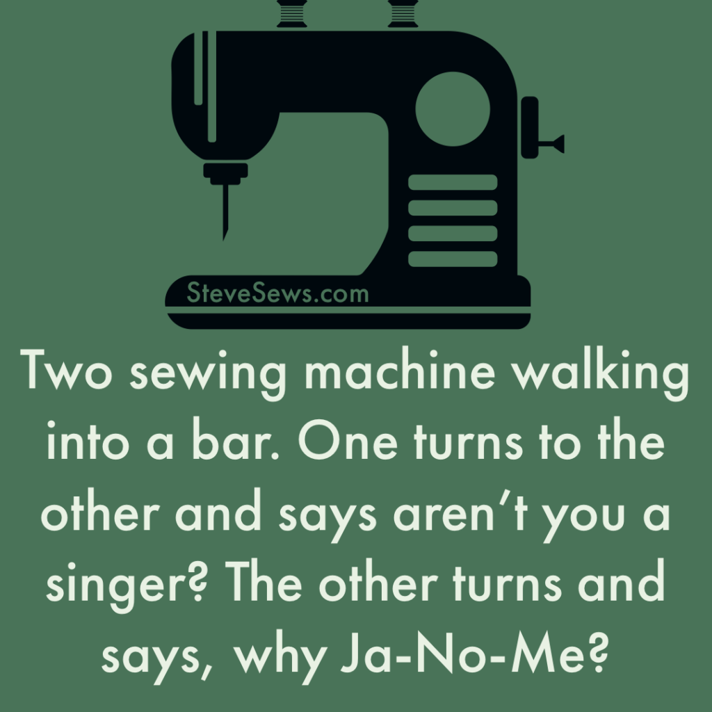 Two sewing machine walking into a bar. One turns to the other and says aren’t you a singer? The other turns and says, why Ja-No-Me?