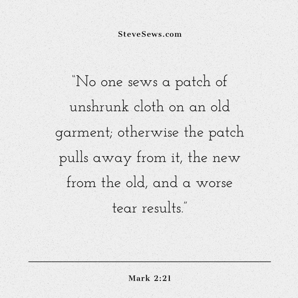 “No one sews a patch of unshrunk cloth on an old garment; otherwise the patch pulls away from it, the new from the old, and a worse tear results.” ‭‭Mark‬ ‭2:21‬