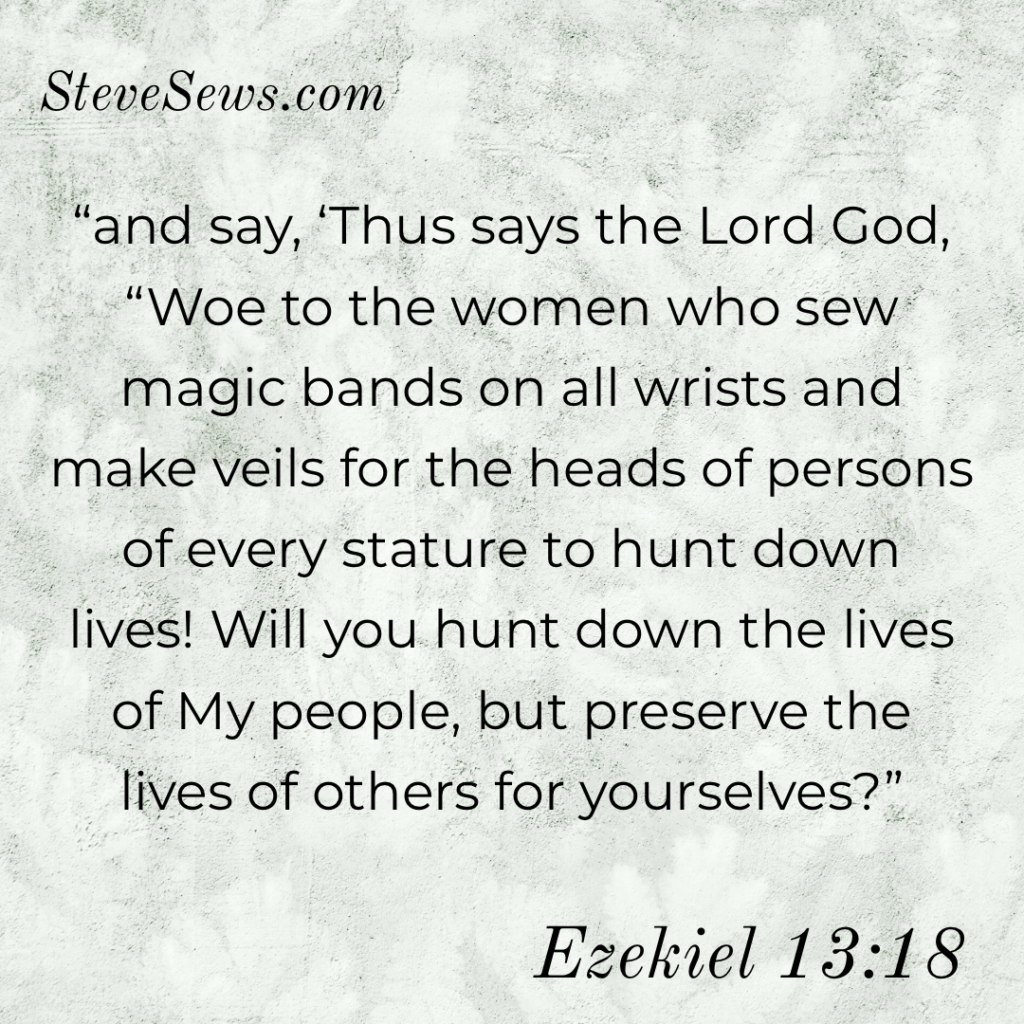 “and say, ‘Thus says the Lord God, “Woe to the women who sew magic bands on all wrists and make veils for the heads of persons of every stature to hunt down lives! Will you hunt down the lives of My people, but preserve the lives of others for yourselves?” ‭‭Ezekiel‬ ‭13:18‬