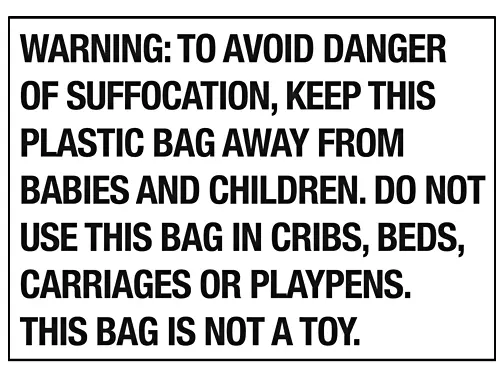 WARNING: TO AVOID DANGER
OF SUFFOCATION, KEEP THIS
PLASTIC BAG AWAY FROM
BABIES AND CHILDREN, DO NOT
USE THIS BAG IN CRIBS, BEDS,
CARRIAGES OR PLAYPENS.
THIS BAG IS NOT A TOY.