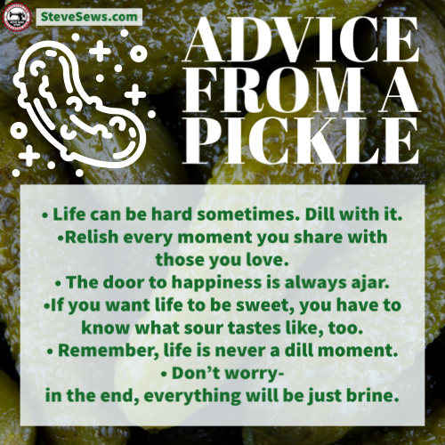 Advice from a pickle - • Life can be hard sometimes. Dill with it.
•Relish every moment you share with those you love.
• The door to happiness is always ajar.
•If you want life to be sweet, you have to know what sour tastes like, too.
• Remember, life is never a dill moment.
• Don’t worry-
in the end, everything will be just brine.