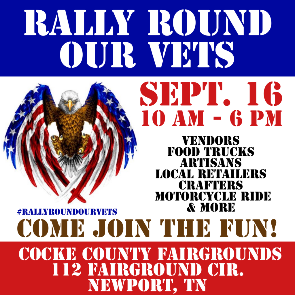 RALLY ROUND OUR VETS
SEPT. 16 
10 AM - 6 PM

VENDORS
FOOD TRUCKS
ARTISANS
LOCAL RETAILERS
CRAFTERS
MOTORCYCLE RIDE 
& MORE

#RALLYROUNDOURVETS

COME JOIN THE FUN!

COCKE COUNTY FAIRGROUNDS
112 FAIRCROUND CIR.
NEWPORT, TN